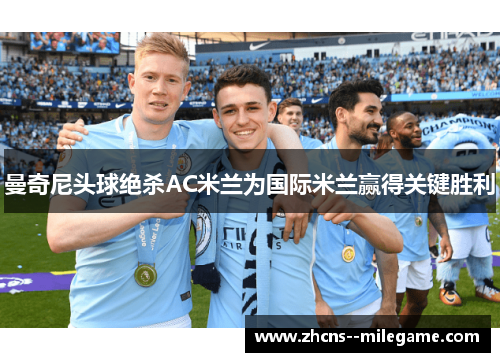 曼奇尼头球绝杀AC米兰为国际米兰赢得关键胜利 曼奇尼头球绝杀AC米兰为国际米兰赢得关键胜利